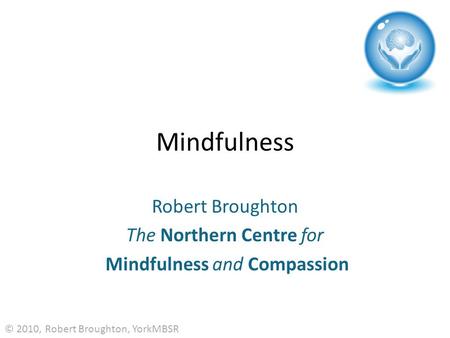 Mindfulness Robert Broughton The Northern Centre for Mindfulness and Compassion © 2010, Robert Broughton, YorkMBSR.