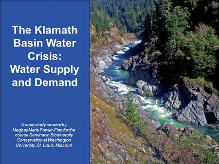 1 The Klamath Basin Water Crisis: Water Supply and Demand A case study created by MeghanMarie Fowler-Finn for the course Seminar in Biodiversity Conservation.