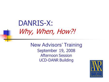DANRIS-X: Why, When, How?! New Advisors’ Training September 19, 2008 Afternoon Session UCD-DANR Building.