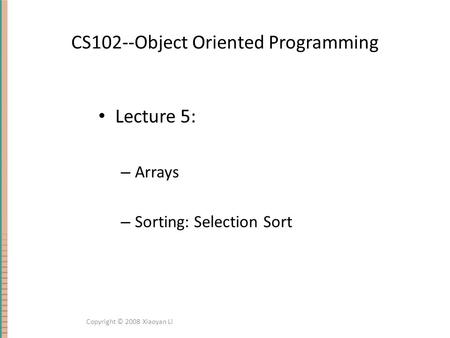 CS102--Object Oriented Programming Lecture 5: – Arrays – Sorting: Selection Sort Copyright © 2008 Xiaoyan Li.