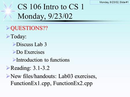 Monday, 9/23/02, Slide #1 CS 106 Intro to CS 1 Monday, 9/23/02  QUESTIONS??  Today:  Discuss Lab 3  Do Exercises  Introduction to functions  Reading: