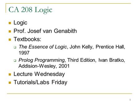 1 CA 208 Logic Logic Prof. Josef van Genabith Textbooks:  The Essence of Logic, John Kelly, Prentice Hall, 1997  Prolog Programming, Third Edition, Ivan.