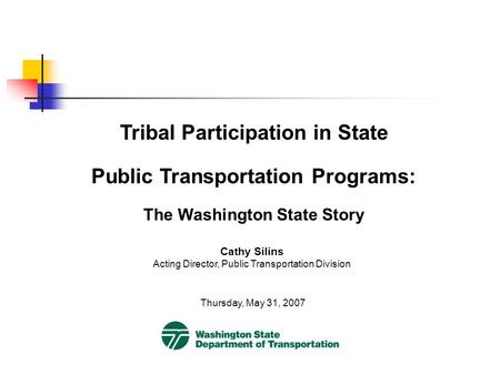 Tribal Participation in State Public Transportation Programs: The Washington State Story Thursday, May 31, 2007 Cathy Silins Acting Director, Public Transportation.