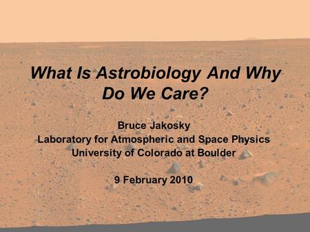 What Is Astrobiology And Why Do We Care? Bruce Jakosky Laboratory for Atmospheric and Space Physics University of Colorado at Boulder 9 February 2010.