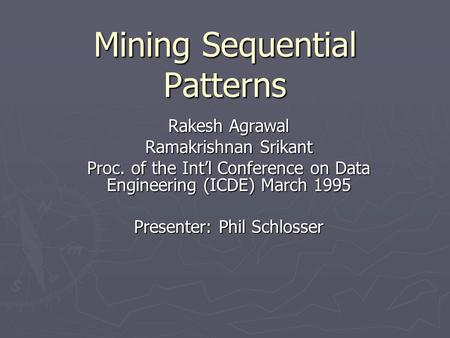 Mining Sequential Patterns Rakesh Agrawal Ramakrishnan Srikant Proc. of the Int’l Conference on Data Engineering (ICDE) March 1995 Presenter: Phil Schlosser.