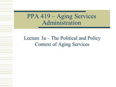 PPA 419 – Aging Services Administration Lecture 3a – The Political and Policy Context of Aging Services.