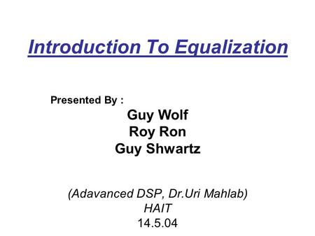 Introduction To Equalization Presented By : Guy Wolf Roy Ron Guy Shwartz (Adavanced DSP, Dr.Uri Mahlab) HAIT 14.5.04.