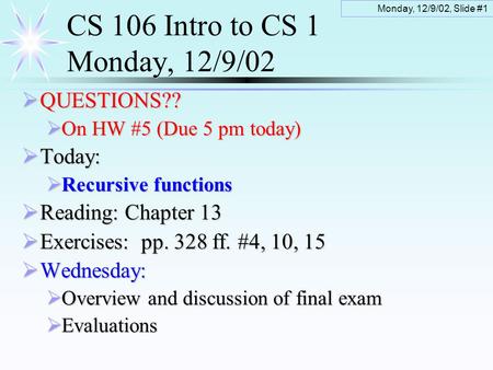 Monday, 12/9/02, Slide #1 CS 106 Intro to CS 1 Monday, 12/9/02  QUESTIONS??  On HW #5 (Due 5 pm today)  Today:  Recursive functions  Reading: Chapter.