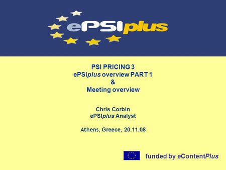 PSI PRICING 3 ePSIplus overview PART 1 & Meeting overview Chris Corbin ePSIplus Analyst Athens, Greece, 20.11.08 funded by eContentPlus.