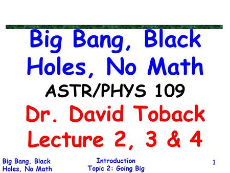 Introduction Topic 2: Going Big Big Bang, Black Holes, No Math 1 Big Bang, Black Holes, No Math ASTR/PHYS 109 Dr. David Toback Lecture 2, 3 & 4.