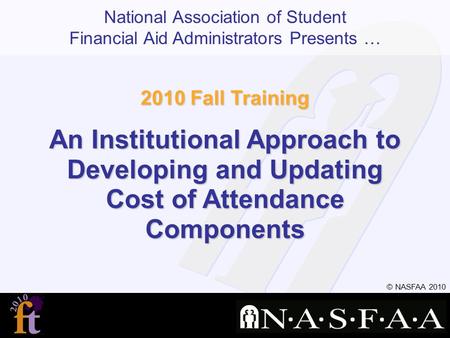 National Association of Student Financial Aid Administrators Presents … © NASFAA 2010 2010 Fall Training An Institutional Approach to Developing and Updating.