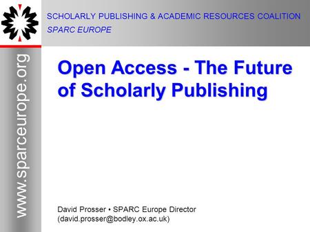 1 www.sparceurope.org 1 SCHOLARLY PUBLISHING & ACADEMIC RESOURCES COALITION SPARC EUROPE Open Access - The Future of Scholarly Publishing David Prosser.