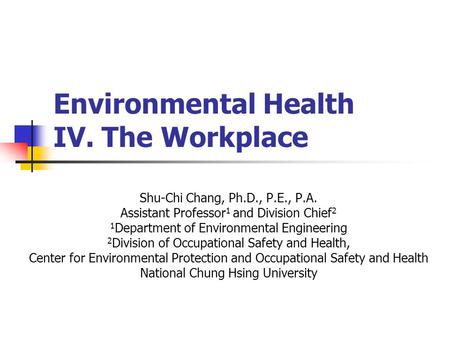 Environmental Health IV. The Workplace Shu-Chi Chang, Ph.D., P.E., P.A. Assistant Professor 1 and Division Chief 2 1 Department of Environmental Engineering.