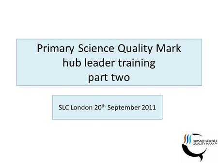 Primary Science Quality Mark hub leader training part two SLC London 20 th September 2011.