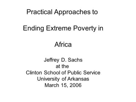 Practical Approaches to Ending Extreme Poverty in Africa Jeffrey D. Sachs at the Clinton School of Public Service University of Arkansas March 15, 2006.