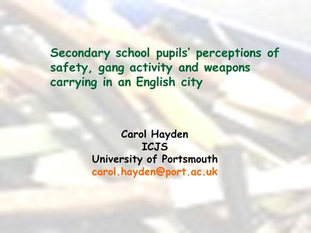 Secondary school pupils’ perceptions of safety, gang activity and weapons carrying in an English city Carol Hayden ICJS University of Portsmouth