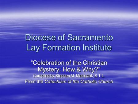 Diocese of Sacramento Lay Formation Institute “Celebration of the Christian Mystery: How & Why?” Compiled by Stephen M. Matuszak, S.T.L. From the Catechism.