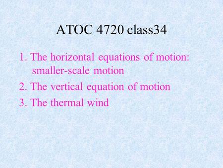 1. The horizontal equations of motion: smaller-scale motion 2. The vertical equation of motion 3. The thermal wind ATOC 4720 class34.