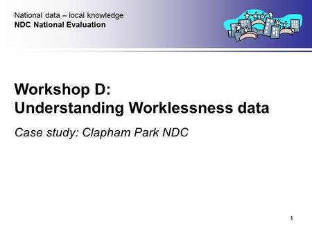 1 Workshop D: Understanding Worklessness data Case study: Clapham Park NDC National data – local knowledge NDC National Evaluation.