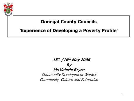 1 Donegal County Councils ‘Experience of Developing a Poverty Profile’ 15 th /16 th May 2006 By Ms Valerie Bryce Community Development Worker Community.