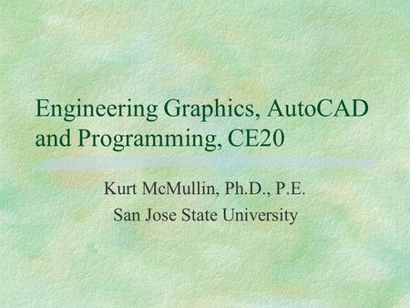 Engineering Graphics, AutoCAD and Programming, CE20 Kurt McMullin, Ph.D., P.E. San Jose State University.