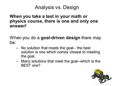 Analysis vs. Design When you take a test in your math or physics course, there is one and only one answer! When you do a goal-driven design there may be:
