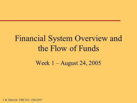 J. K. Dietrich - FBE 524 – Fall 2005 Financial System Overview and the Flow of Funds Week 1 – August 24, 2005.