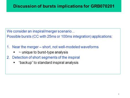1 Discussion of bursts implications for GRB070201 We consider an inspiral/merger scenario... Possible bursts (CC with 25ms or 100ms integration) applications: