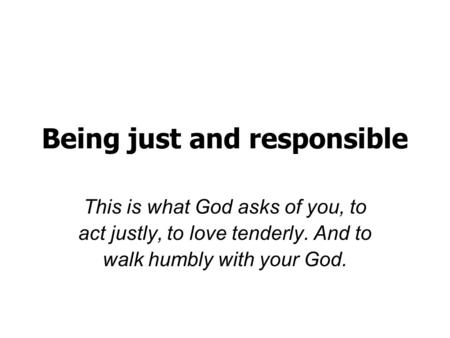 Being just and responsible This is what God asks of you, to act justly, to love tenderly. And to walk humbly with your God.