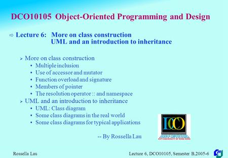 Rossella Lau Lecture 6, DCO10105, Semester B,2005-6 DCO10105 Object-Oriented Programming and Design  Lecture 6: More on class construction UML and an.