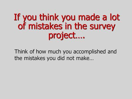 If you think you made a lot of mistakes in the survey project…. Think of how much you accomplished and the mistakes you did not make…