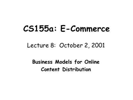 CS155a: E-Commerce Lecture 8: October 2, 2001 Business Models for Online Content Distribution.