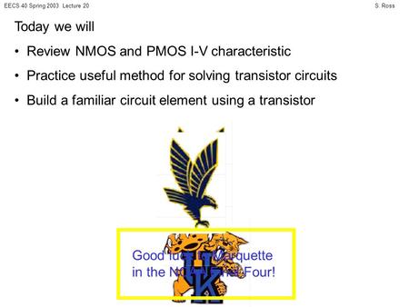 S. RossEECS 40 Spring 2003 Lecture 20 Today we will Review NMOS and PMOS I-V characteristic Practice useful method for solving transistor circuits Build.