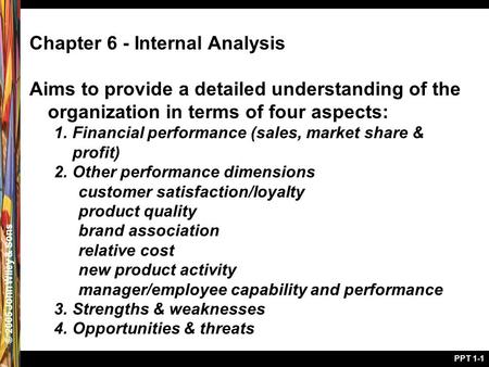 © 2005 John Wiley & Sons PPT 1-1 Chapter 6 - Internal Analysis Aims to provide a detailed understanding of the organization in terms of four aspects: 1.Financial.