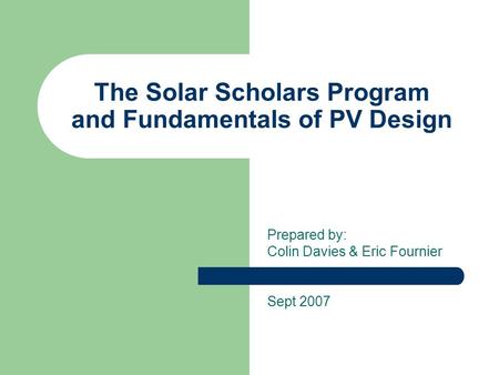 The Solar Scholars Program and Fundamentals of PV Design Prepared by: Colin Davies & Eric Fournier Sept 2007.
