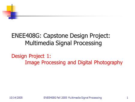 10/14/2005ENEE408G Fall 2005 Multimedia Signal Processing 1 ENEE408G: Capstone Design Project: Multimedia Signal Processing Design Project 1: Image Processing.