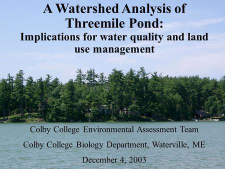 A Watershed Analysis of Threemile Pond: Implications for water quality and land use management Colby College Environmental Assessment Team Colby College.