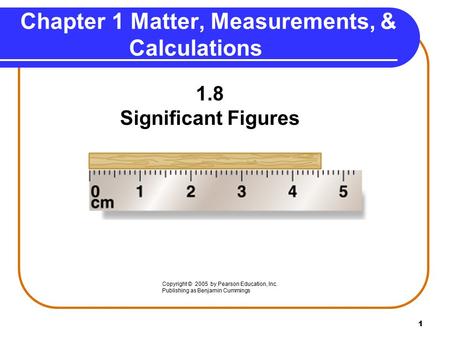 1 1.8 Significant Figures Chapter 1 Matter, Measurements, & Calculations Copyright © 2005 by Pearson Education, Inc. Publishing as Benjamin Cummings.