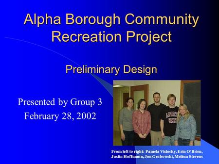 Alpha Borough Community Recreation Project Preliminary Design Presented by Group 3 February 28, 2002 From left to right: Pamela Vislocky, Erin O’Brien,