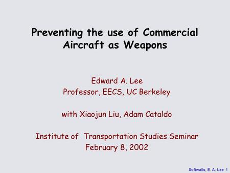 Softwalls, E. A. Lee 1 Preventing the use of Commercial Aircraft as Weapons Edward A. Lee Professor, EECS, UC Berkeley with Xiaojun Liu, Adam Cataldo Institute.