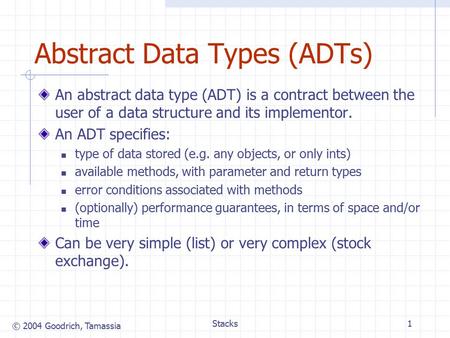© 2004 Goodrich, Tamassia Stacks1 Abstract Data Types (ADTs) An abstract data type (ADT) is a contract between the user of a data structure and its implementor.