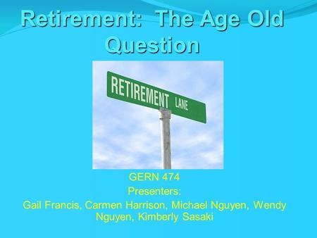 Retirement: The Age Old Question GERN 474 Presenters: Gail Francis, Carmen Harrison, Michael Nguyen, Wendy Nguyen, Kimberly Sasaki.