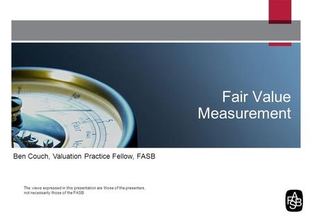 The views expressed in this presentation are those of the presenters, not necessarily those of the FASB. Fair Value Measurement Ben Couch, Valuation Practice.
