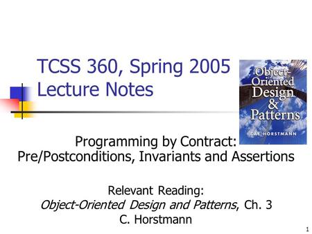 1 TCSS 360, Spring 2005 Lecture Notes Programming by Contract: Pre/Postconditions, Invariants and Assertions Relevant Reading: Object-Oriented Design and.