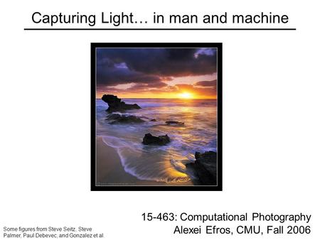 Capturing Light… in man and machine 15-463: Computational Photography Alexei Efros, CMU, Fall 2006 Some figures from Steve Seitz, Steve Palmer, Paul Debevec,