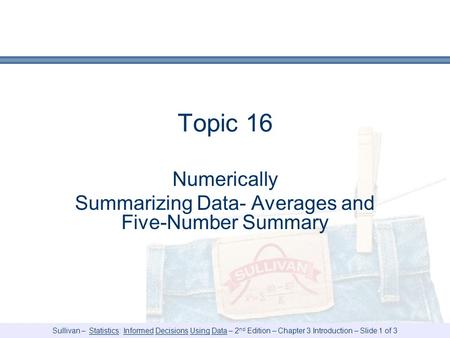 Sullivan – Statistics: Informed Decisions Using Data – 2 nd Edition – Chapter 3 Introduction – Slide 1 of 3 Topic 16 Numerically Summarizing Data- Averages.