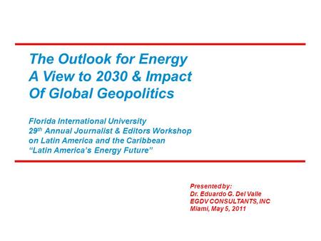 The Outlook for Energy A View to 2030 & Impact Of Global Geopolitics Presented by: Dr. Eduardo G. Del Valle EGDV CONSULTANTS, INC Miami, May 5, 2011 Florida.