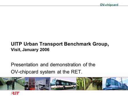 OV-chipcard UITP Urban Transport Benchmark Group, Visit, January 2006 Presentation and demonstration of the OV-chipcard system at the RET.