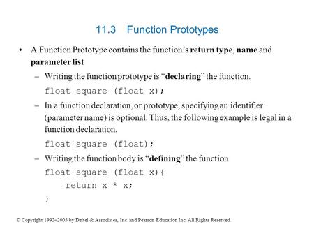11.3 	Function Prototypes A Function Prototype contains the function’s return type, name and parameter list Writing the function prototype is “declaring”