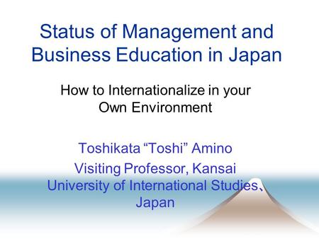 Status of Management and Business Education in Japan How to Internationalize in your Own Environment Toshikata “Toshi” Amino Visiting Professor, Kansai.